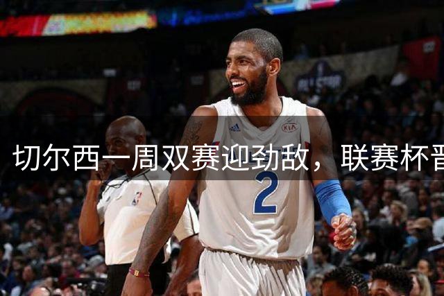 切尔西一周双赛迎劲敌，联赛杯晋级维尔贝克建功，联赛轮换是重点