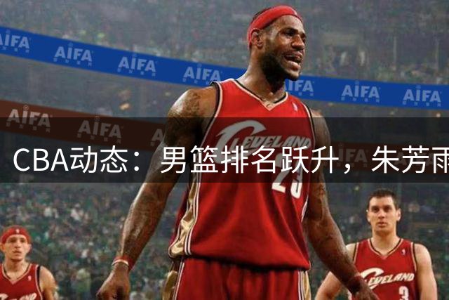 CBA动态：男篮排名跃升，朱芳雨新代言引关注